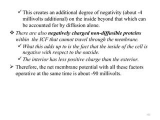  This creates an additional degree of negativity (about -4
     millivolts additional) on the inside beyond that which can
     be accounted for by diffusion alone.
 There are also negatively charged non-diffusible proteins
  within the ICF that cannot travel through the membrane.
    What this adds up to is the fact that the inside of the cell is
     negative with respect to the outside.
    The interior has less positive charge than the exterior.
 Therefore, the net membrane potential with all these factors
  operative at the same time is about -90 millivolts.




                                                                   102
 