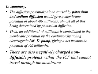 In summary,
• The diffusion potentials alone caused by potassium
  and sodium diffusion would give a membrane
  potential of about -86 millivolts, almost all of this
  being determined by potassium diffusion.
• Then, an additional -4 millivolts is contributed to the
  membrane potential by the continuously acting
  electrogenic Na+-K+ pump, giving a net membrane
  potential of -90 millivolts.
• There are also negatively charged non-
  diffusible proteins within the ICF that cannot
  travel through the membrane
                                                        103
 