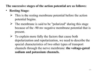 The successive stages of the action potential are as follows:
• Resting Stage:
   This is the resting membrane potential before the action
      potential begins.
   The membrane is said to be "polarized" during this stage
      because of the -90 mv negative membrane potential that is
      present.
   To explain more fully the factors that cause both
      depolarization and repolarization, we need to describe the
      special characteristics of two other types of transport
      channels through the nerve membrane: the voltage-gated
      sodium and potassium channels.




                                                              105
 