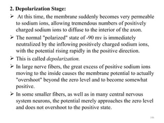 2. Depolarization Stage:
 At this time, the membrane suddenly becomes very permeable
   to sodium ions, allowing tremendous numbers of positively
   charged sodium ions to diffuse to the interior of the axon.
 The normal "polarized" state of -90 mv is immediately
   neutralized by the inflowing positively charged sodium ions,
   with the potential rising rapidly in the positive direction.
 This is called depolarization.
 In large nerve fibers, the great excess of positive sodium ions
   moving to the inside causes the membrane potential to actually
   "overshoot" beyond the zero level and to become somewhat
   positive.
 In some smaller fibers, as well as in many central nervous
   system neurons, the potential merely approaches the zero level
   and does not overshoot to the positive state.
                                                               106
 
