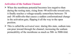Activation of the Sodium Channel
 When the membrane potential becomes less negative than
  during the resting state, rising from -90 millivolts toward zero,
  it finally reaches a voltage-usually somewhere between -70
  and -50 millivolts-that causes a sudden conformational change
  in the activation gate, flipping it all the way to the open
  position.
 This is called the activated state; during this state, sodium ions
  can pour inward through the channel, increasing the sodium
  permeability of the membrane as much as 500- to 5000-fold.




                                                                  118
 