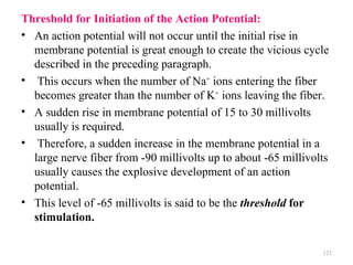 Threshold for Initiation of the Action Potential:
• An action potential will not occur until the initial rise in
  membrane potential is great enough to create the vicious cycle
  described in the preceding paragraph.
• This occurs when the number of Na+ ions entering the fiber
  becomes greater than the number of K+ ions leaving the fiber.
• A sudden rise in membrane potential of 15 to 30 millivolts
  usually is required.
• Therefore, a sudden increase in the membrane potential in a
  large nerve fiber from -90 millivolts up to about -65 millivolts
  usually causes the explosive development of an action
  potential.
• This level of -65 millivolts is said to be the threshold for
  stimulation.

                                                                121
 