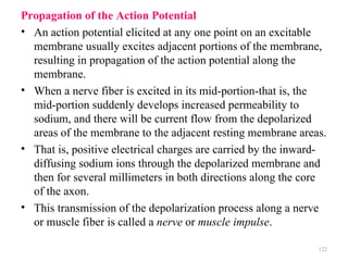 Propagation of the Action Potential
• An action potential elicited at any one point on an excitable
  membrane usually excites adjacent portions of the membrane,
  resulting in propagation of the action potential along the
  membrane.
• When a nerve fiber is excited in its mid-portion-that is, the
  mid-portion suddenly develops increased permeability to
  sodium, and there will be current flow from the depolarized
  areas of the membrane to the adjacent resting membrane areas.
• That is, positive electrical charges are carried by the inward-
  diffusing sodium ions through the depolarized membrane and
  then for several millimeters in both directions along the core
  of the axon.
• This transmission of the depolarization process along a nerve
  or muscle fiber is called a nerve or muscle impulse.

                                                               122
 