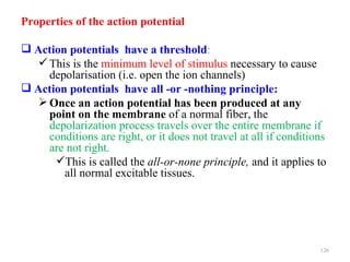 Properties of the action potential

 Action potentials have a threshold:
    This is the minimum level of stimulus necessary to cause
     depolarisation (i.e. open the ion channels)
 Action potentials have all -or -nothing principle:
    Once an action potential has been produced at any
     point on the membrane of a normal fiber, the
     depolarization process travels over the entire membrane if
     conditions are right, or it does not travel at all if conditions
     are not right.
      This is called the all-or-none principle, and it applies to
        all normal excitable tissues.




                                                                   126
 