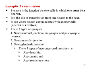 Synaptic Transmission
 Synapse is the junction b/n two cells in which one must be a
  neuron.
 It is the site of transmission from one neuron to the next.
 Is site where neuron communicates with another cell:
  (neuron or effectors)
 There 3 types of synapses
  1. Neuroneuronal junction (presynaptic and postsynaptic
  neurons)
  2. Neuromuscular junction
  3. Neuroglandualr junction
      There 3 types of neuroneuronal junctions i.e.
          o Axo-dendritic,
          o Axosomatic and
          o Axo-axonic junctions
                                                            132
 