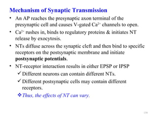 Mechanism of Synaptic Transmission
• An AP reaches the presynaptic axon terminal of the
  presynaptic cell and causes V-gated Ca2+ channels to open.
• Ca2+ rushes in, binds to regulatory proteins & initiates NT
  release by exocytosis.
• NTs diffuse across the synaptic cleft and then bind to specific
  receptors on the postsynaptic membrane and initiate
  postsynaptic potentials.
• NT-receptor interaction results in either EPSP or IPSP
    Different neurons can contain different NTs.
    Different postsynaptic cells may contain different
      receptors.
    Thus, the effects of NT can vary.


                                                                139
 