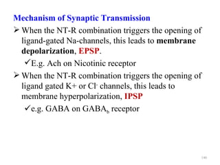 Mechanism of Synaptic Transmission
 When the NT-R combination triggers the opening of
  ligand-gated Na-channels, this leads to membrane
  depolarization, EPSP.
   E.g. Ach on Nicotinic receptor
 When the NT-R combination triggers the opening of
  ligand gated K+ or Cl- channels, this leads to
  membrane hyperpolarization, IPSP
   e.g. GABA on GABAb receptor




                                                      140
 