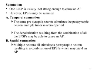 Summation
• One EPSP is usually not strong enough to cause an AP
• However, EPSPs may be summed
A. Temporal summation
    The same pre-synaptic neuron stimulates the postsynaptic
     neuron multiple times in a brief period.

     The depolarization resulting from the combination of all
      the EPSPs may be able to cause an AP.
B. Spatial summation
     Multiple neurons all stimulate a postsynaptic neuron
      resulting in a combination of EPSPs which may yield an
      AP




                                                                 142
 