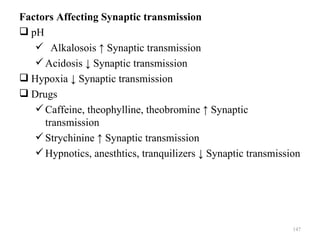 Factors Affecting Synaptic transmission
 pH
    Alkalosois ↑ Synaptic transmission
    Acidosis ↓ Synaptic transmission
 Hypoxia ↓ Synaptic transmission
 Drugs
    Caffeine, theophylline, theobromine ↑ Synaptic
     transmission
    Strychinine ↑ Synaptic transmission
    Hypnotics, anesthtics, tranquilizers ↓ Synaptic transmission




                                                               147
 