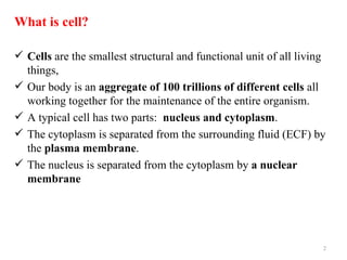 What is cell?

 Cells are the smallest structural and functional unit of all living
  things,
 Our body is an aggregate of 100 trillions of different cells all
  working together for the maintenance of the entire organism.
 A typical cell has two parts: nucleus and cytoplasm.
 The cytoplasm is separated from the surrounding fluid (ECF) by
  the plasma membrane.
 The nucleus is separated from the cytoplasm by a nuclear
  membrane




                                                                    2
 