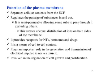 Function of the plasma membrane
 Separates cellular contents from the ECF
 Regulates the passage of substances in and out.
    It is semi-permeable allowing some subs to pass through it
      excluding others.
        o This creates unequal distribution of ions on both sides
          of the membrane.
 It provides receptors for NTs, hormones and drugs.
 It is a means of cell to cell contact.
 Plays an important role in the generation and transmission of
  electrical impulse in nerves muscle.
 Involved in the regulation of cell growth and proliferation.


                                                                20
 