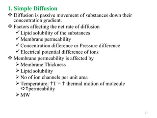 1. Simple Diffusion
 Diffusion is passive movement of substances down their
  concentration gradient.
 Factors affecting the net rate of diffusion
    Lipid solubility of the substances
    Membrane permeability
    Concentration difference or Pressure difference
    Electrical potential difference of ions
 Membrane permeability is affected by
    Membrane Thickness
    Lipid solubility
    No of ion channels per unit area
    Temperature: T =  thermal motion of molecule
     permeability
    MW


                                                           27
 