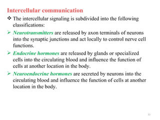Intercellular communication
 The intercellular signaling is subdivided into the following
  classifications:
 Neurotransmitters are released by axon terminals of neurons
  into the synaptic junctions and act locally to control nerve cell
  functions.
 Endocrine hormones are released by glands or specialized
  cells into the circulating blood and influence the function of
  cells at another location in the body.
 Neuroendocrine hormones are secreted by neurons into the
  circulating blood and influence the function of cells at another
  location in the body.




                                                                      35
 