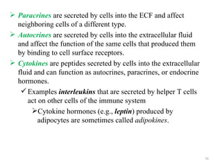  Paracrines are secreted by cells into the ECF and affect
  neighboring cells of a different type.
 Autocrines are secreted by cells into the extracellular fluid
  and affect the function of the same cells that produced them
  by binding to cell surface receptors.
 Cytokines are peptides secreted by cells into the extracellular
  fluid and can function as autocrines, paracrines, or endocrine
  hormones.
    Examples interleukins that are secreted by helper T cells
      act on other cells of the immune system
       Cytokine hormones (e.g., leptin) produced by
          adipocytes are sometimes called adipokines.




                                                                    36
 
