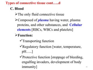 Types of connective tissue cont…..d
  C. Blood
     The only fluid connective tissue
     Composed of plasma having water, plasma
      proteins, and other substances, and Cellular
      elements [RBCs, WBCs and platelets]
     Function:
        Transporting function
        Regulatory function [water, temperature,
         pH…..]
        Protective function [stoppage of bleeding,
         engulfing invaders, development of body
         immunity]                                    49
 
