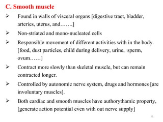 C. Smooth muscle
   Found in walls of visceral organs [digestive tract, bladder,
    arteries, uterus, and…….]
   Non-striated and mono-nucleated cells
   Responsible movement of different activities with in the body.
    [food, dust particles, child during delivery, urine, sperm,
    ovum……]
   Contract more slowly than skeletal muscle, but can remain
    contracted longer.
   Controlled by autonomic nerve system, drugs and hormones [are
    involuntary muscles].
   Both cardiac and smooth muscles have authorythamic property,
    [generate action potential even with out nerve supply]
                                                                   55
 