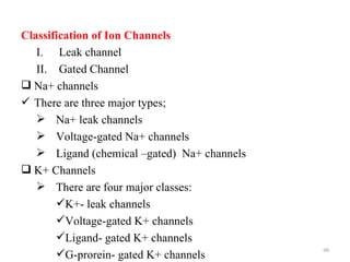 Classification of Ion Channels
   I. Leak channel
   II. Gated Channel
 Na+ channels
 There are three major types;
    Na+ leak channels
    Voltage-gated Na+ channels
    Ligand (chemical –gated) Na+ channels
 K+ Channels
    There are four major classes:
       K+- leak channels
       Voltage-gated K+ channels
       Ligand- gated K+ channels
                                             90
       G-prorein- gated K+ channels
 