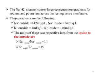  The Na+-K+ channel causes large concentration gradients for
  sodium and potassium across the resting nerve membrane.
 These gradients are the following:
    Na+ outside =142mEq/L, Na+ inside =14mEq.L
    K+ outside = 4mEq/L, K+ inside = 140mEq/L
    The ratios of these two respective ions from the inside to
     the outside are
      Na+ inside/Na+ outside =0.1
       K+ inside/K+ outside =35




                                                                  92
 