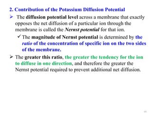 2. Contribution of the Potassium Diffusion Potential
 The diffusion potential level across a membrane that exactly
   opposes the net diffusion of a particular ion through the
   membrane is called the Nernst potential for that ion.
     The magnitude of Nernst potential is determined by the
      ratio of the concentration of specific ion on the two sides
      of the membrane.
 The greater this ratio, the greater the tendency for the ion
   to diffuse in one direction, and therefore the greater the
   Nernst potential required to prevent additional net diffusion.




                                                                95
 