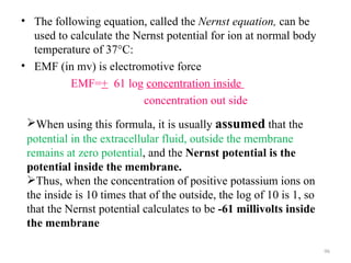 • The following equation, called the Nernst equation, can be
  used to calculate the Nernst potential for ion at normal body
  temperature of 37°C:
• EMF (in mv) is electromotive force
          EMF=+ 61 log concentration inside
                          concentration out side
 When using this formula, it is usually assumed that the
 potential in the extracellular fluid, outside the membrane
 remains at zero potential, and the Nernst potential is the
 potential inside the membrane.
 Thus, when the concentration of positive potassium ions on
 the inside is 10 times that of the outside, the log of 10 is 1, so
 that the Nernst potential calculates to be -61 millivolts inside
 the membrane

                                                                      96
 