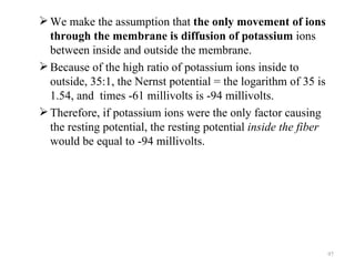  We make the assumption that the only movement of ions
  through the membrane is diffusion of potassium ions
  between inside and outside the membrane.
 Because of the high ratio of potassium ions inside to
  outside, 35:1, the Nernst potential = the logarithm of 35 is
  1.54, and times -61 millivolts is -94 millivolts.
 Therefore, if potassium ions were the only factor causing
  the resting potential, the resting potential inside the fiber
  would be equal to -94 millivolts.




                                                                  97
 