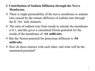 3. Contribution of Sodium Diffusion through the Nerve
   Membrane.
 There is slight permeability of the nerve membrane to sodium
   ions caused by the minute diffusion of sodium ions through
   the K+-Na+ leak channels.
 The ratio of sodium ions from inside to outside the membrane
   is 0.1, and this gives a calculated Nernst potential for the
   inside of the membrane of +61 millivolts.
 But the Nernst potential for potassium diffusion is -94
   millivolts.
 How do these interact with each other, and what will be the
   summated potential?




                                                              98
 