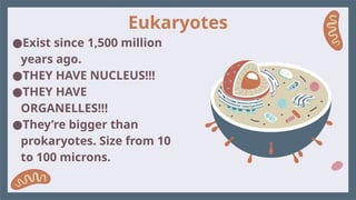 Eukaryotes
●Exist since 1,500 million
years ago.
●THEY HAVE NUCLEUS!!!
●THEY HAVE
ORGANELLES!!!
●They’re bigger than
prokaryotes. Size from 10
to 100 microns.
 