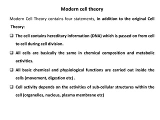 Modern cell theory
Modern Cell Theory contains four statements, in addition to the original Cell
Theory:
 The cell contains hereditary information (DNA) which is passed on from cell
to cell during cell division.
 All cells are basically the same in chemical composition and metabolic
activities.
 All basic chemical and physiological functions are carried out inside the
cells (movement, digestion etc) .
 Cell activity depends on the activities of sub-cellular structures within the
cell (organelles, nucleus, plasma membrane etc)
 
