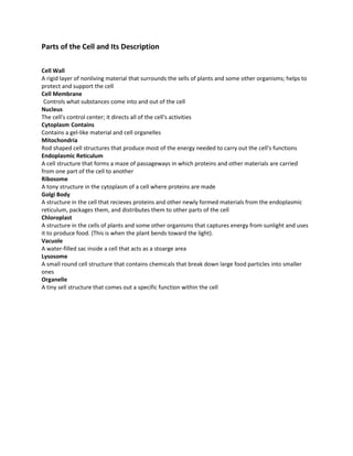 Parts of the Cell and Its Description

Cell Wall
A rigid layer of nonliving material that surrounds the sells of plants and some other organisms; helps to
protect and support the cell
Cell Membrane
 Controls what substances come into and out of the cell
Nucleus
The cell's control center; it directs all of the cell's activities
Cytoplasm Contains
Contains a gel-like material and cell organelles
Mitochondria
Rod shaped cell structures that produce most of the energy needed to carry out the cell's functions
Endoplasmic Reticulum
A cell structure that forms a maze of passageways in which proteins and other materials are carried
from one part of the cell to another
Ribosome
A tony structure in the cytoplasm of a cell where proteins are made
Golgi Body
A structure in the cell that recieves proteins and other newly formed materials from the endoplasmic
reticulum, packages them, and distributes them to other parts of the cell
Chloroplast
A structure in the cells of plants and some other organisms that captures energy from sunlight and uses
it to produce food. (This is when the plant bends toward the light).
Vacuole
A water-filled sac inside a cell that acts as a stoarge area
Lysosome
A small round cell structure that contains chemicals that break down large food particles into smaller
ones
Organelle
A tiny sell structure that comes out a specific function within the cell
 