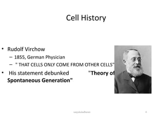 Cell History
• Rudolf Virchow
– 1855, German Physician
– " THAT CELLS ONLY COME FROM OTHER CELLS".
• His statement debunked "Theory of
Spontaneous Generation"
4sanjukaladharan
 