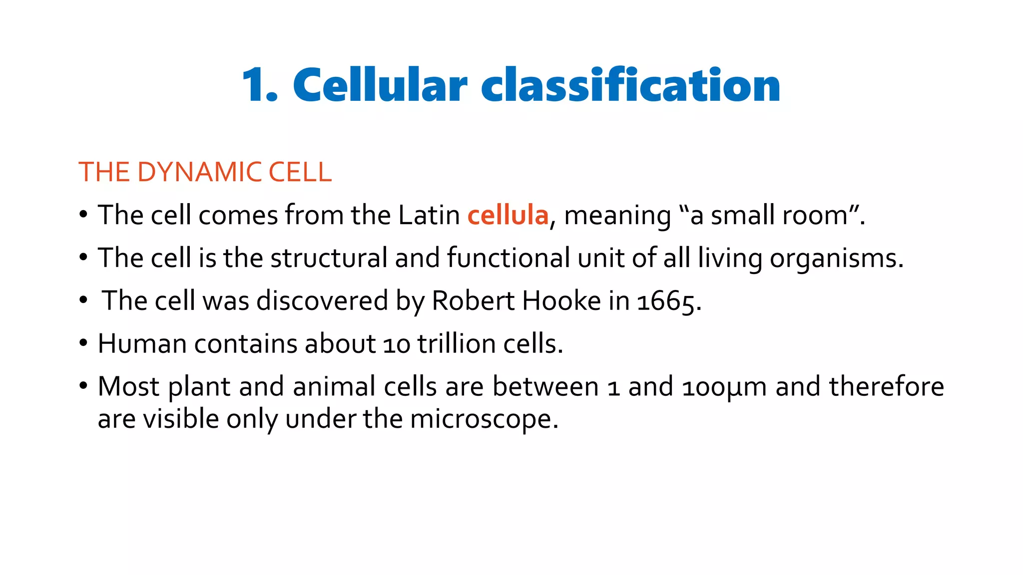 1. Cellular classification
THE DYNAMIC CELL
• The cell comes from the Latin cellula, meaning “a small room”.
• The cell is the structural and functional unit of all living organisms.
• The cell was discovered by Robert Hooke in 1665.
• Human contains about 10 trillion cells.
• Most plant and animal cells are between 1 and 100µm and therefore
are visible only under the microscope.
 