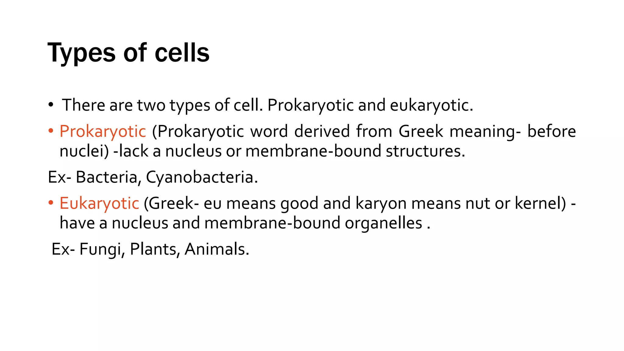 Types of cells
• There are two types of cell. Prokaryotic and eukaryotic.
• Prokaryotic (Prokaryotic word derived from Greek meaning- before
nuclei) -lack a nucleus or membrane-bound structures.
Ex- Bacteria, Cyanobacteria.
• Eukaryotic (Greek- eu means good and karyon means nut or kernel) -
have a nucleus and membrane-bound organelles .
Ex- Fungi, Plants, Animals.
 