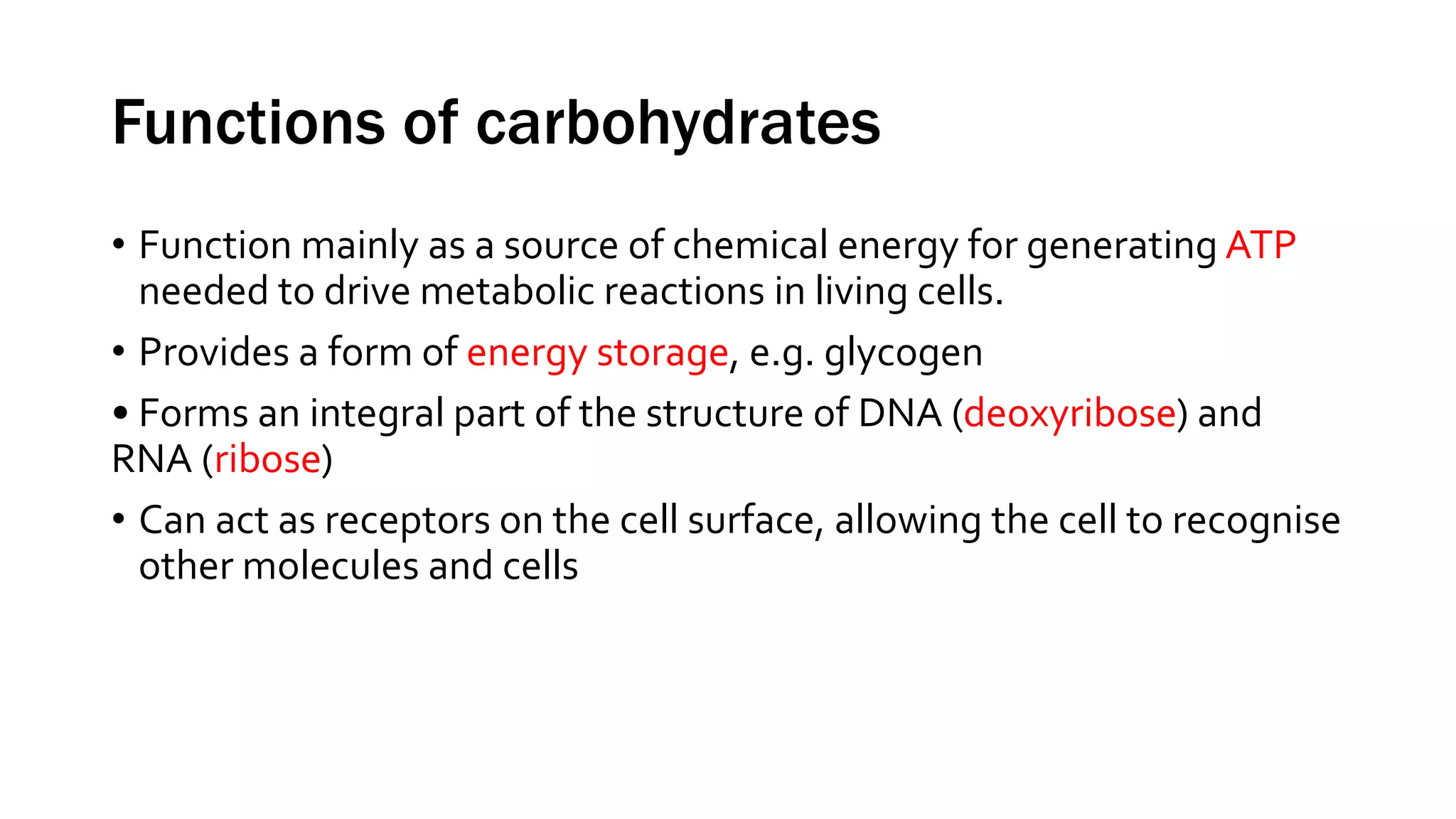 Functions of carbohydrates
• Function mainly as a source of chemical energy for generating ATP
needed to drive metabolic reactions in living cells.
• Provides a form of energy storage, e.g. glycogen
• Forms an integral part of the structure of DNA (deoxyribose) and
RNA (ribose)
• Can act as receptors on the cell surface, allowing the cell to recognise
other molecules and cells
 
