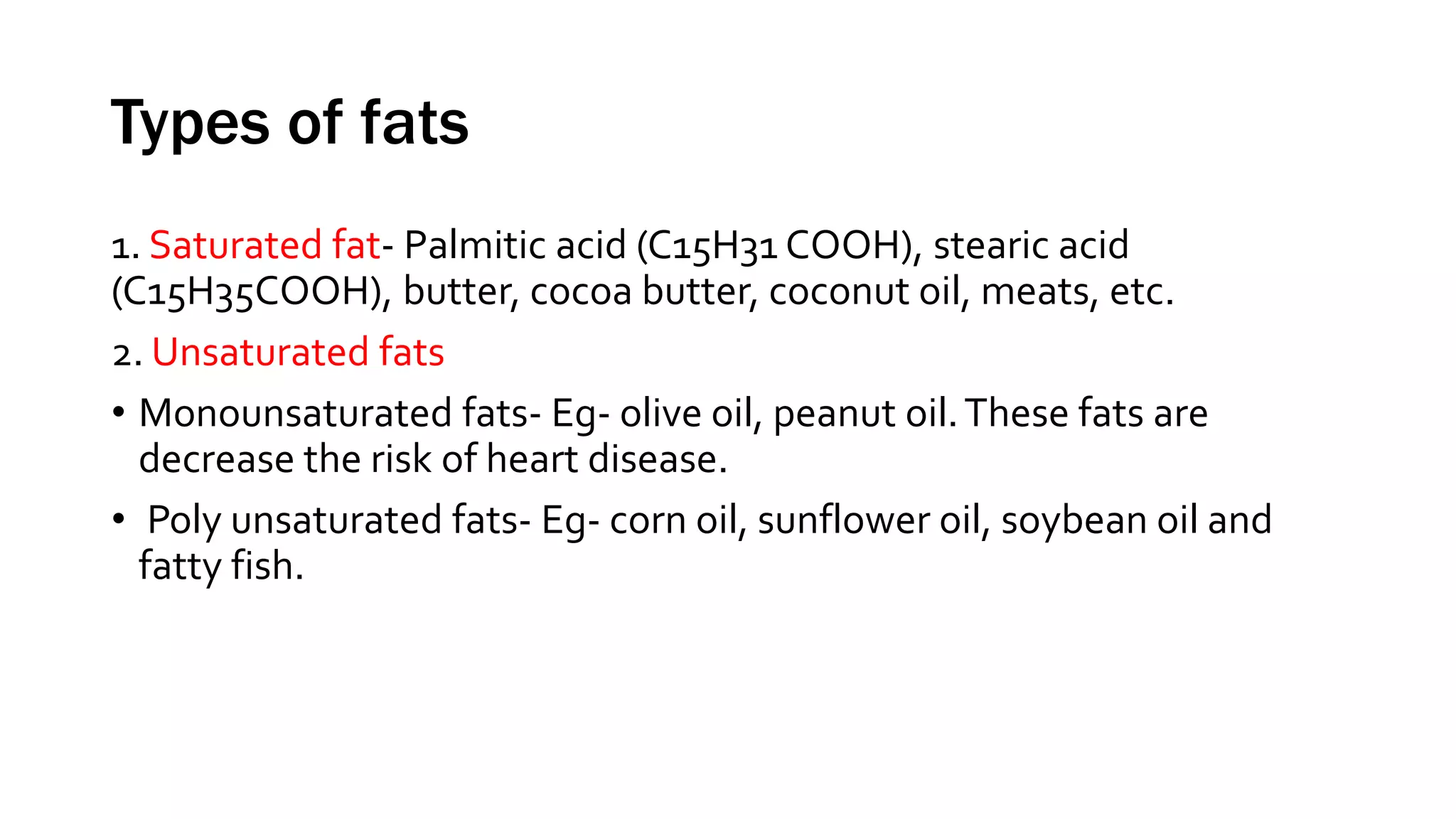 Types of fats
1. Saturated fat- Palmitic acid (C15H31 COOH), stearic acid
(C15H35COOH), butter, cocoa butter, coconut oil, meats, etc.
2. Unsaturated fats
• Monounsaturated fats- Eg- olive oil, peanut oil.These fats are
decrease the risk of heart disease.
• Poly unsaturated fats- Eg- corn oil, sunflower oil, soybean oil and
fatty fish.
 