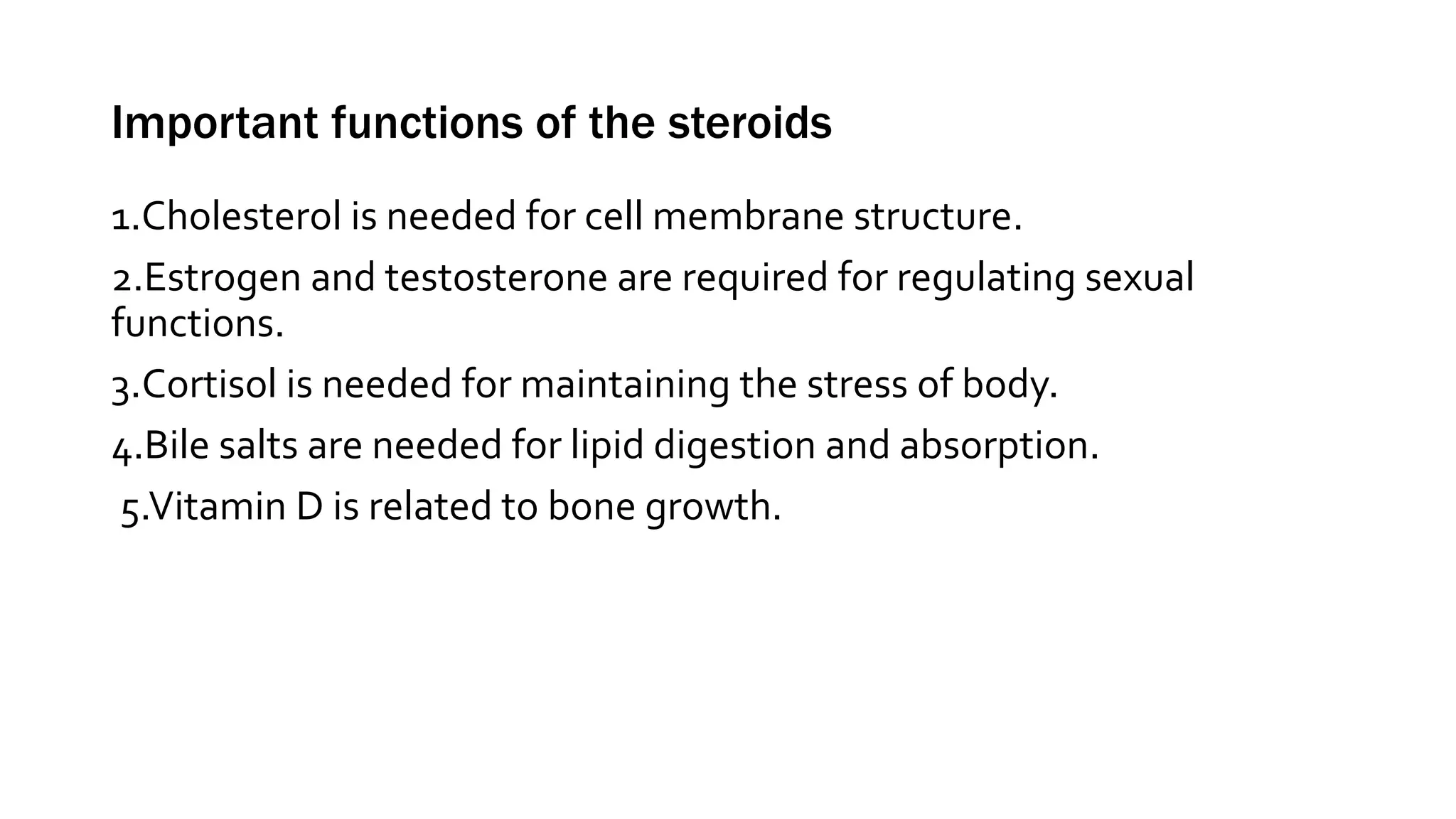 Important functions of the steroids
1.Cholesterol is needed for cell membrane structure.
2.Estrogen and testosterone are required for regulating sexual
functions.
3.Cortisol is needed for maintaining the stress of body.
4.Bile salts are needed for lipid digestion and absorption.
5.Vitamin D is related to bone growth.
 