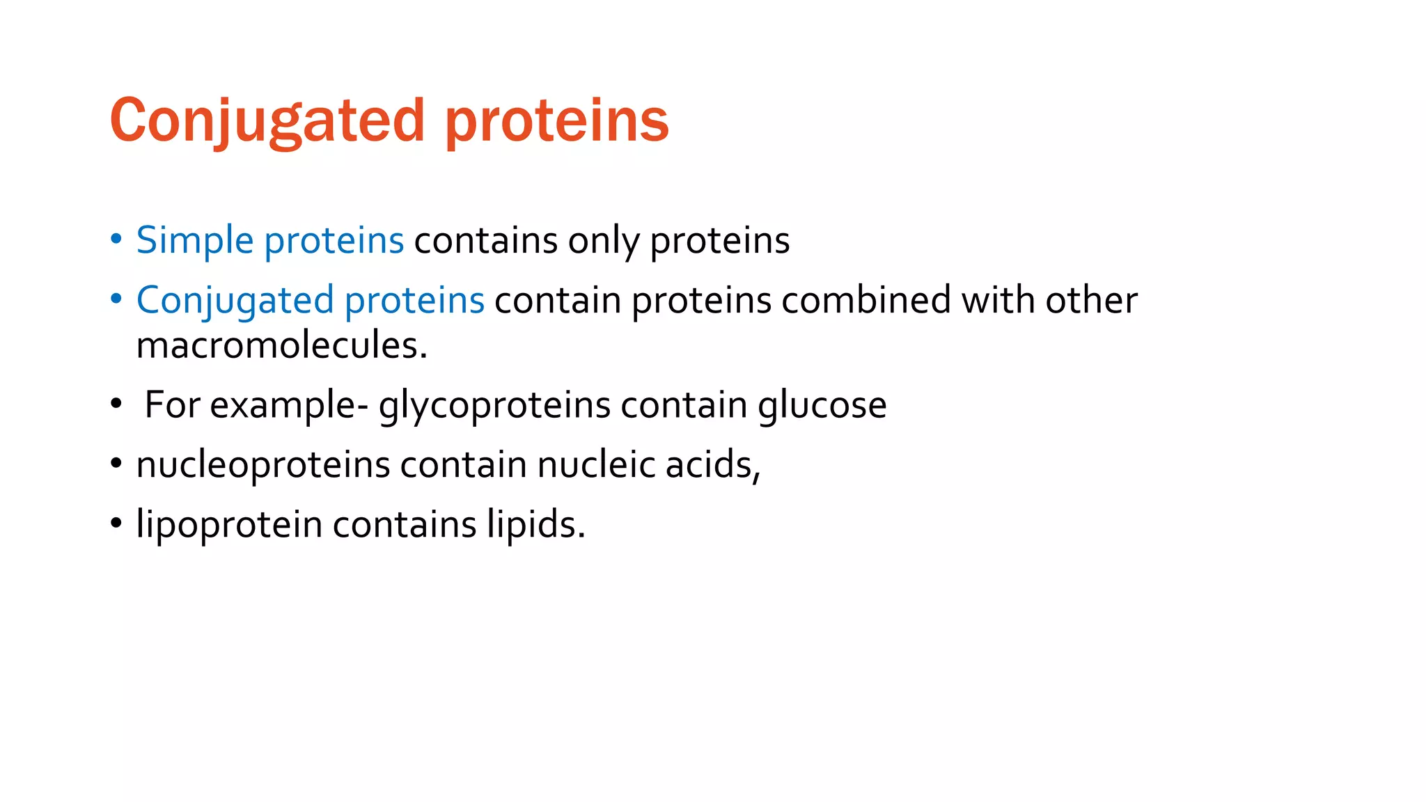 Conjugated proteins
• Simple proteins contains only proteins
• Conjugated proteins contain proteins combined with other
macromolecules.
• For example- glycoproteins contain glucose
• nucleoproteins contain nucleic acids,
• lipoprotein contains lipids.
 