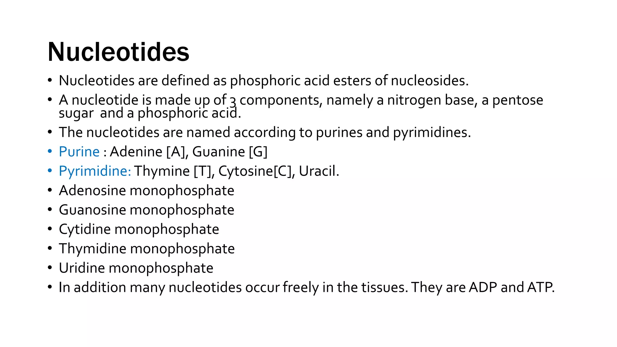 Nucleotides
• Nucleotides are defined as phosphoric acid esters of nucleosides.
• A nucleotide is made up of 3 components, namely a nitrogen base, a pentose
sugar and a phosphoric acid.
• The nucleotides are named according to purines and pyrimidines.
• Purine : Adenine [A], Guanine [G]
• Pyrimidine:Thymine [T], Cytosine[C], Uracil.
• Adenosine monophosphate
• Guanosine monophosphate
• Cytidine monophosphate
• Thymidine monophosphate
• Uridine monophosphate
• In addition many nucleotides occur freely in the tissues.They are ADP and ATP.
 