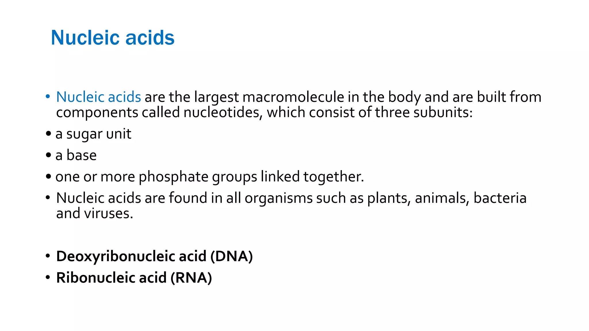 Nucleic acids
• Nucleic acids are the largest macromolecule in the body and are built from
components called nucleotides, which consist of three subunits:
• a sugar unit
• a base
• one or more phosphate groups linked together.
• Nucleic acids are found in all organisms such as plants, animals, bacteria
and viruses.
• Deoxyribonucleic acid (DNA)
• Ribonucleic acid (RNA)
 