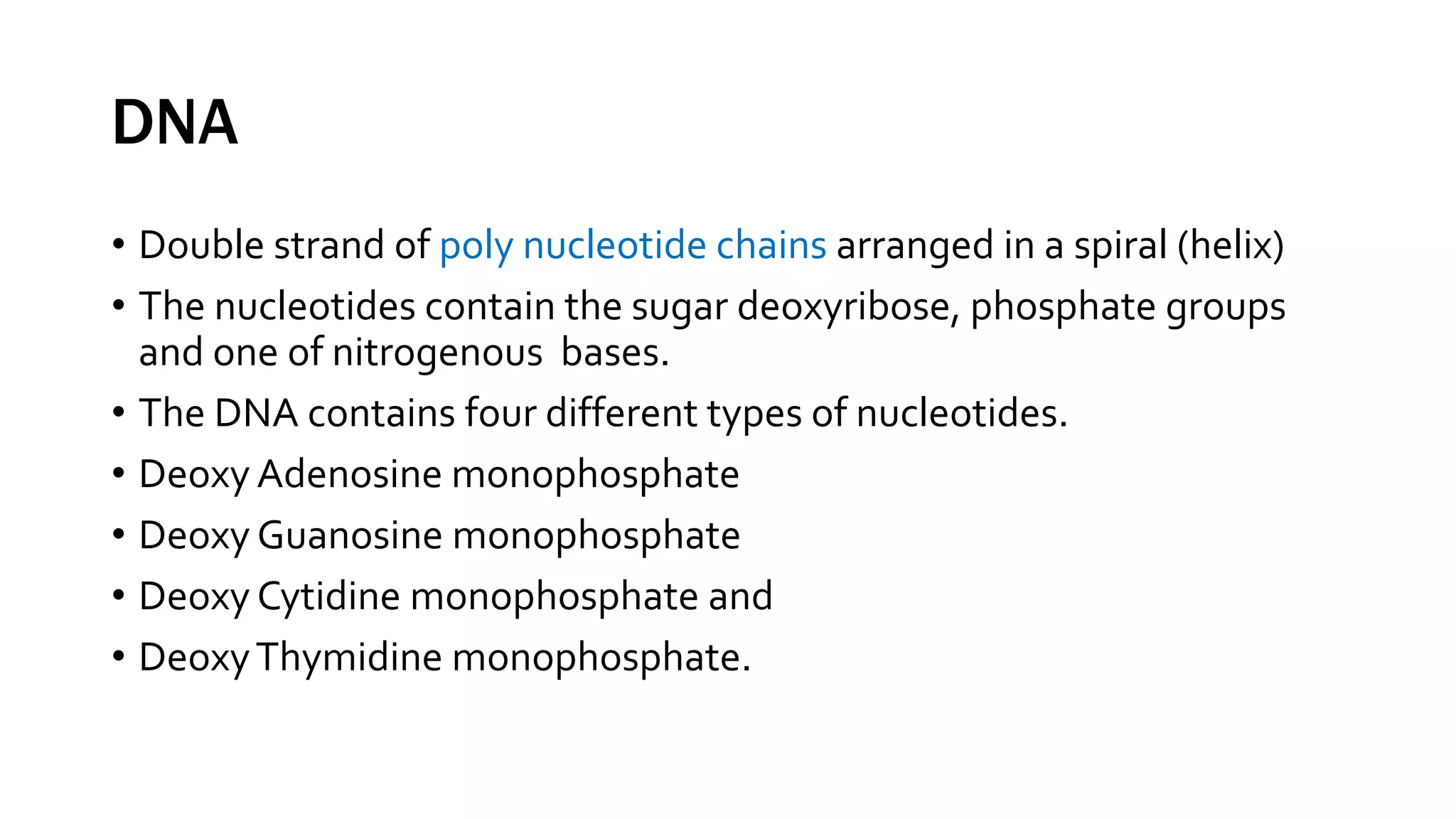 DNA
• Double strand of poly nucleotide chains arranged in a spiral (helix)
• The nucleotides contain the sugar deoxyribose, phosphate groups
and one of nitrogenous bases.
• The DNA contains four different types of nucleotides.
• Deoxy Adenosine monophosphate
• Deoxy Guanosine monophosphate
• Deoxy Cytidine monophosphate and
• DeoxyThymidine monophosphate.
 