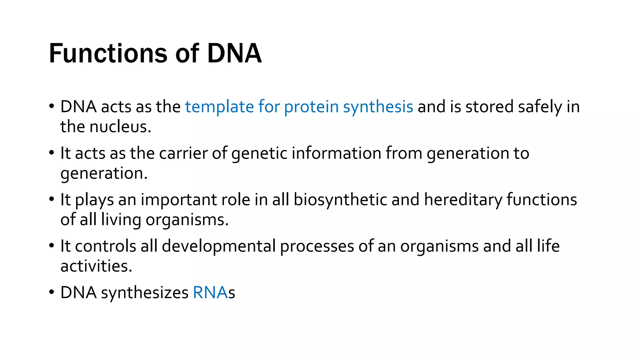Functions of DNA
• DNA acts as the template for protein synthesis and is stored safely in
the nucleus.
• It acts as the carrier of genetic information from generation to
generation.
• It plays an important role in all biosynthetic and hereditary functions
of all living organisms.
• It controls all developmental processes of an organisms and all life
activities.
• DNA synthesizes RNAs
 