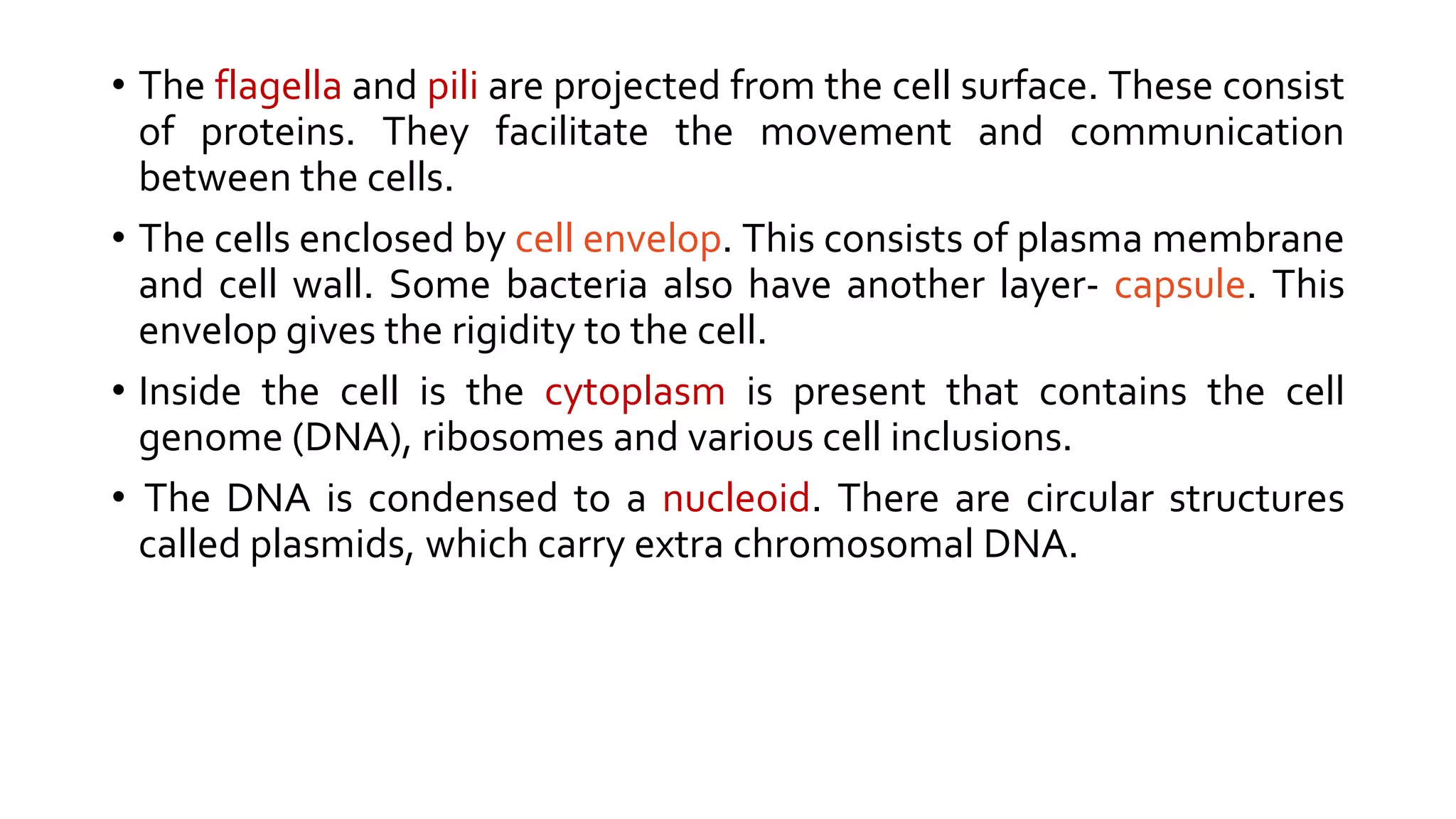 • The flagella and pili are projected from the cell surface. These consist
of proteins. They facilitate the movement and communication
between the cells.
• The cells enclosed by cell envelop. This consists of plasma membrane
and cell wall. Some bacteria also have another layer- capsule. This
envelop gives the rigidity to the cell.
• Inside the cell is the cytoplasm is present that contains the cell
genome (DNA), ribosomes and various cell inclusions.
• The DNA is condensed to a nucleoid. There are circular structures
called plasmids, which carry extra chromosomal DNA.
 