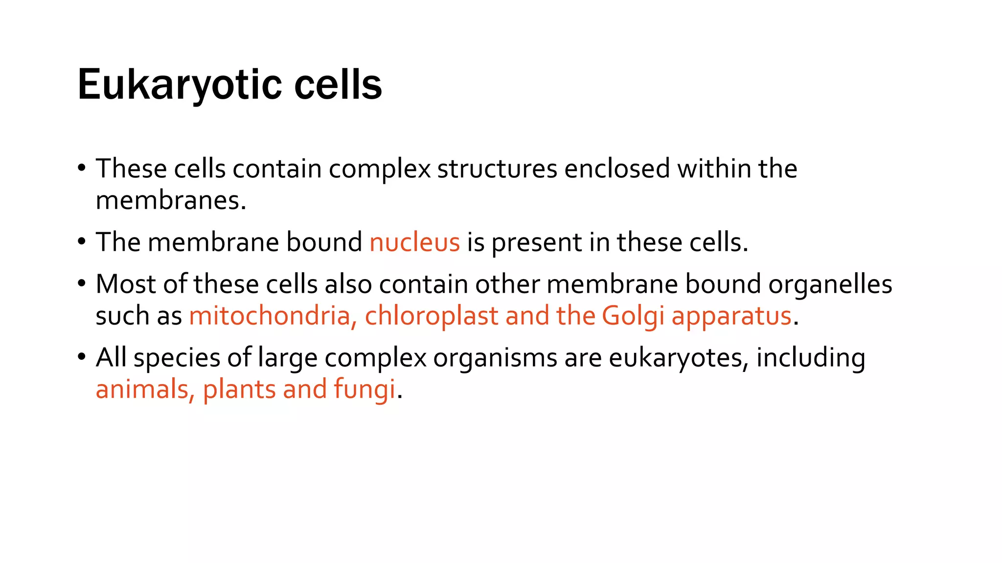 Eukaryotic cells
• These cells contain complex structures enclosed within the
membranes.
• The membrane bound nucleus is present in these cells.
• Most of these cells also contain other membrane bound organelles
such as mitochondria, chloroplast and the Golgi apparatus.
• All species of large complex organisms are eukaryotes, including
animals, plants and fungi.
 