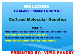 TOPIC:
•Historical background of molecular genetics.
•Genetic material in organisms
•Structure and properties of nucleic acid.
•DNA transcription and its regulation.
WELCOME
TO CLASS PRESENTATION OF
Cell and Molecular Genetics
PRESNTED BY:- VIPIN PANDEY
 