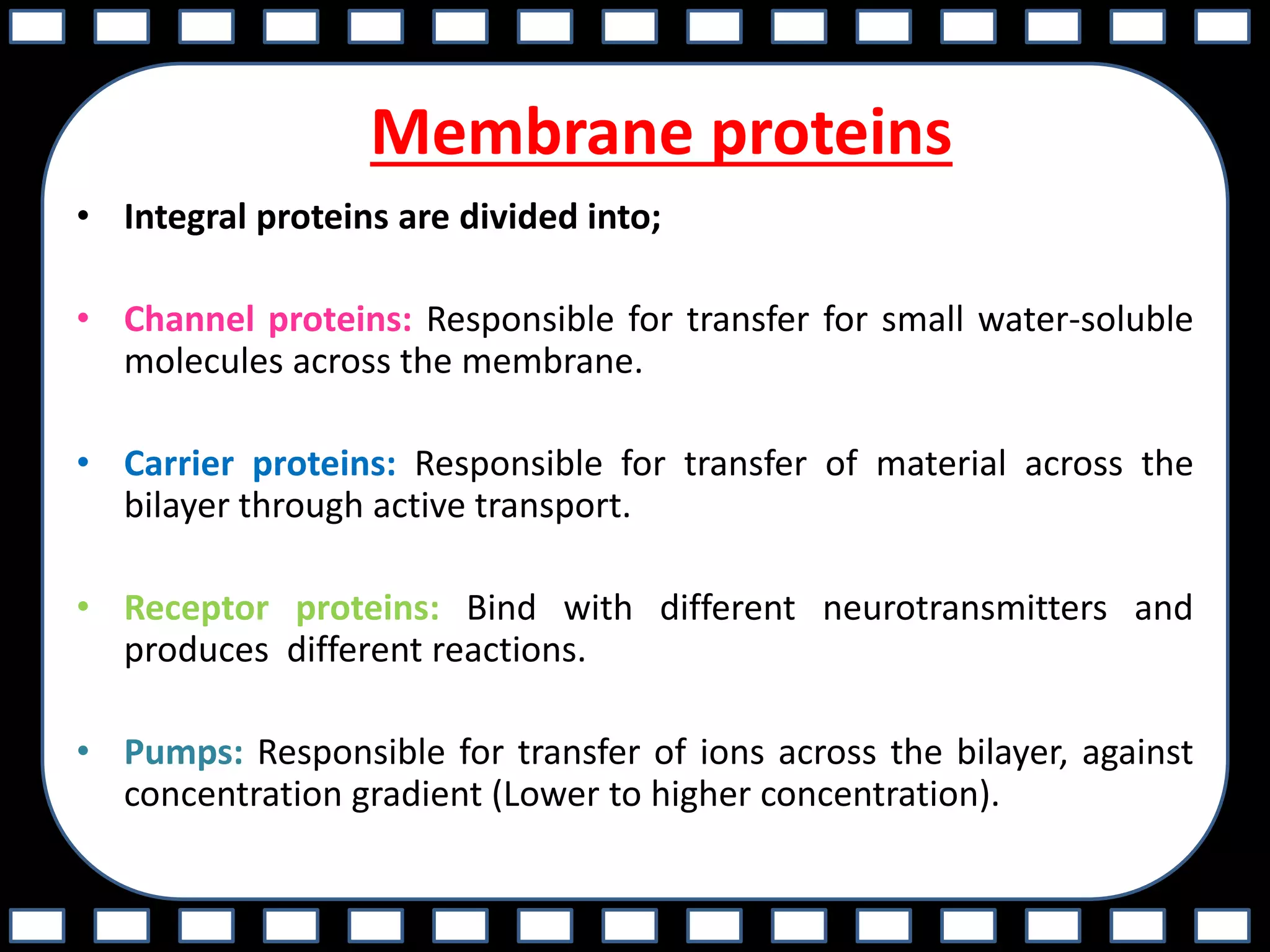 Membrane proteins
• Integral proteins are divided into;
• Channel proteins: Responsible for transfer for small water-soluble
molecules across the membrane.
• Carrier proteins: Responsible for transfer of material across the
bilayer through active transport.
• Receptor proteins: Bind with different neurotransmitters and
produces different reactions.
• Pumps: Responsible for transfer of ions across the bilayer, against
concentration gradient (Lower to higher concentration).
 