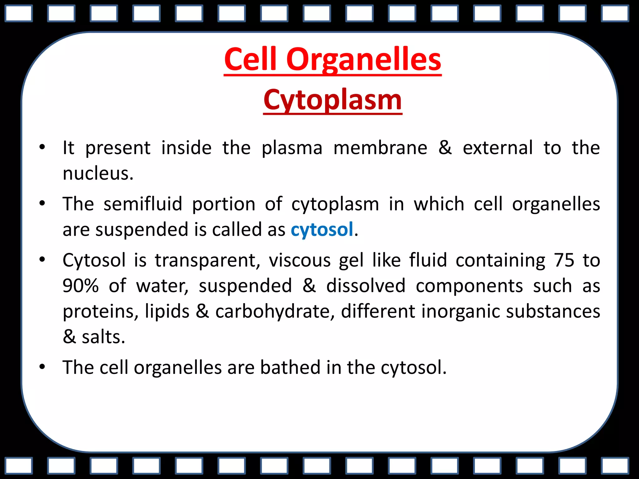 Cell Organelles
Cytoplasm
• It present inside the plasma membrane & external to the
nucleus.
• The semifluid portion of cytoplasm in which cell organelles
are suspended is called as cytosol.
• Cytosol is transparent, viscous gel like fluid containing 75 to
90% of water, suspended & dissolved components such as
proteins, lipids & carbohydrate, different inorganic substances
& salts.
• The cell organelles are bathed in the cytosol.
 