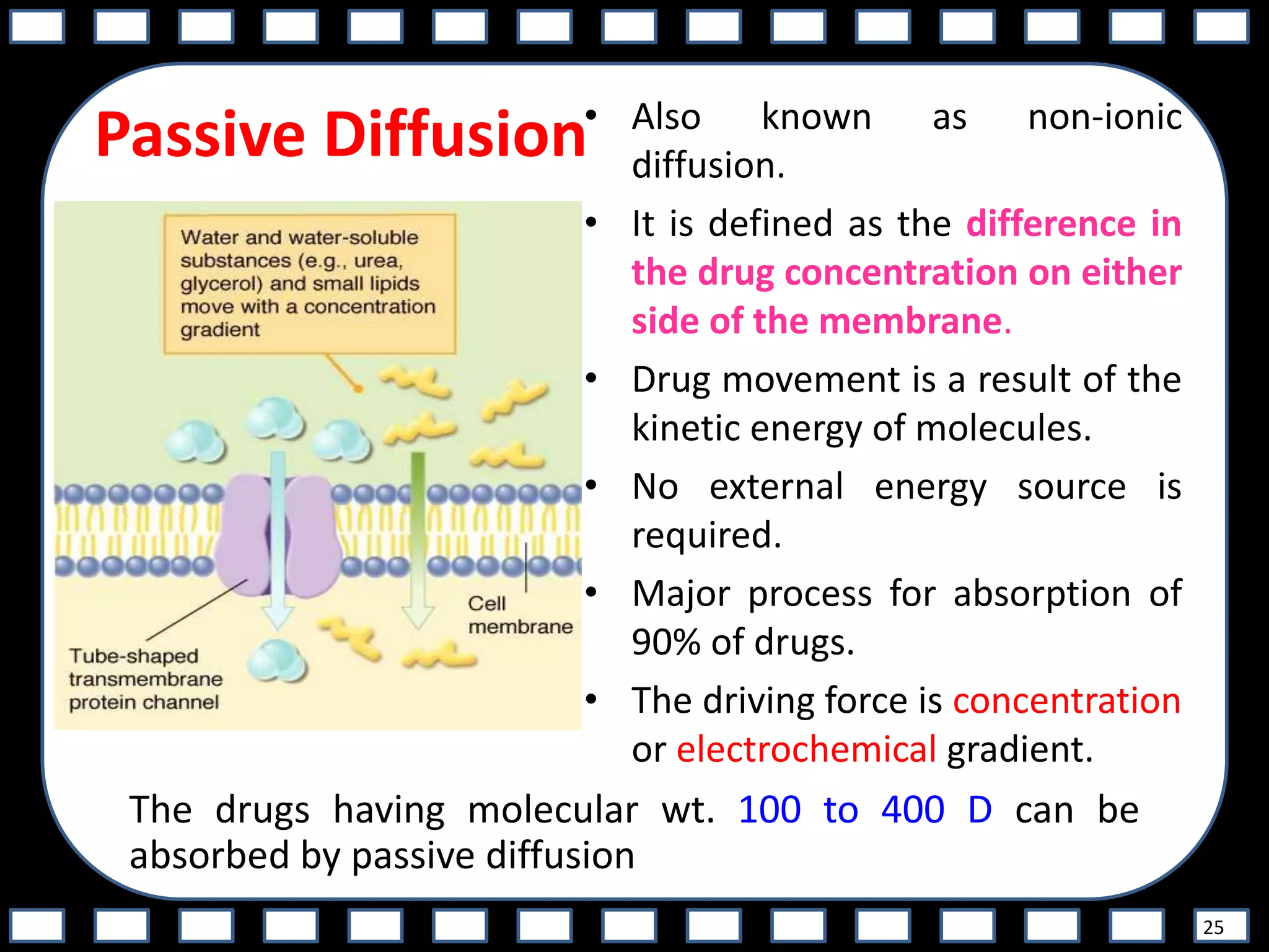 Passive Diffusion• Also known as non-ionic
diffusion.
• It is defined as the difference in
the drug concentration on either
side of the membrane.
• Drug movement is a result of the
kinetic energy of molecules.
• No external energy source is
required.
• Major process for absorption of
90% of drugs.
• The driving force is concentration
or electrochemical gradient.
25
The drugs having molecular wt. 100 to 400 D can be
absorbed by passive diffusion
 