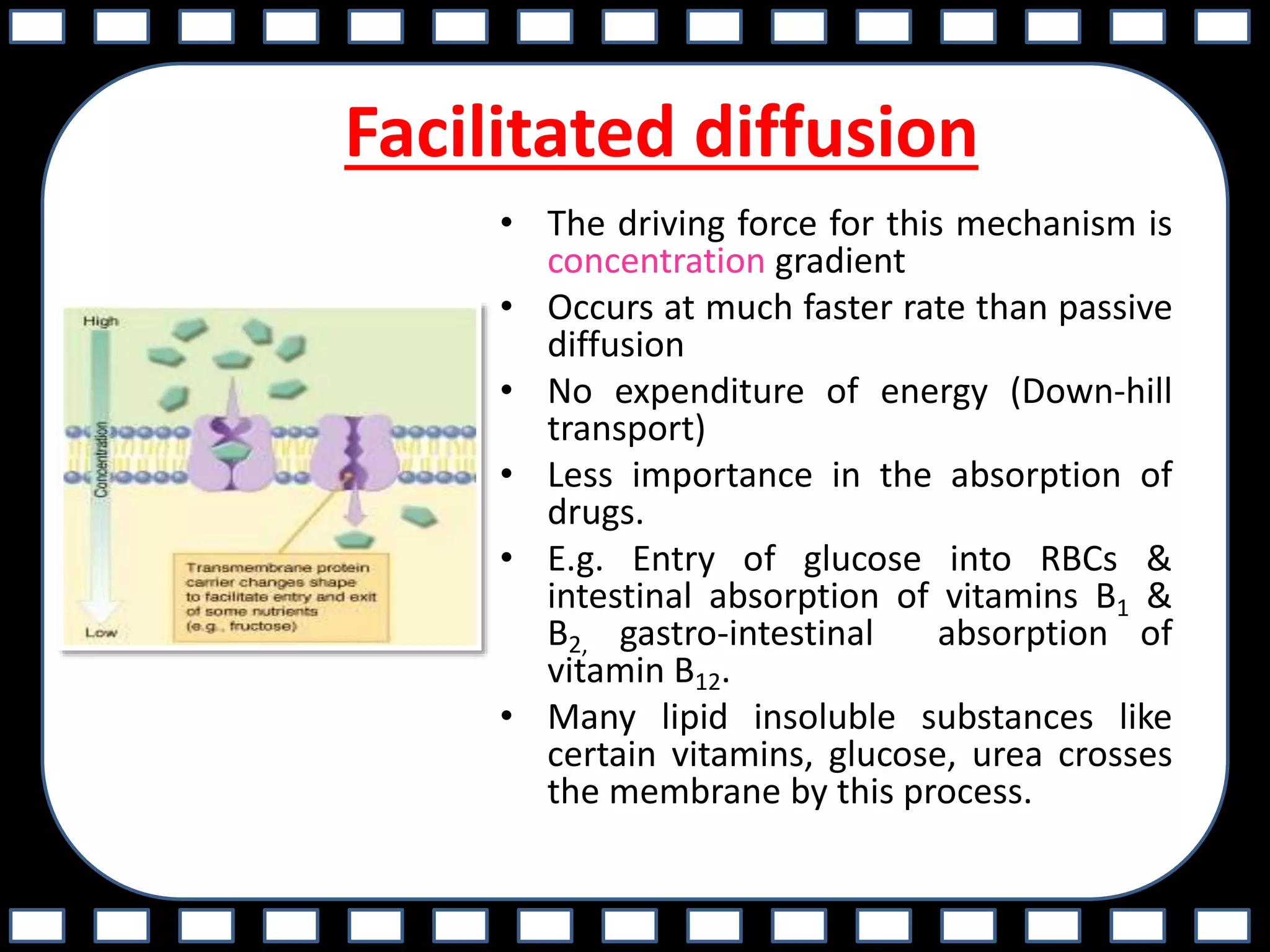 Facilitated diffusion
• The driving force for this mechanism is
concentration gradient
• Occurs at much faster rate than passive
diffusion
• No expenditure of energy (Down-hill
transport)
• Less importance in the absorption of
drugs.
• E.g. Entry of glucose into RBCs &
intestinal absorption of vitamins B1 &
B2, gastro-intestinal absorption of
vitamin B12.
• Many lipid insoluble substances like
certain vitamins, glucose, urea crosses
the membrane by this process.
 