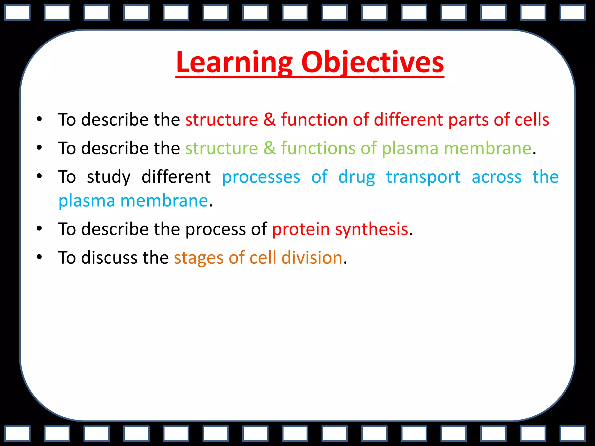 Learning Objectives
• To describe the structure & function of different parts of cells
• To describe the structure & functions of plasma membrane.
• To study different processes of drug transport across the
plasma membrane.
• To describe the process of protein synthesis.
• To discuss the stages of cell division.
 
