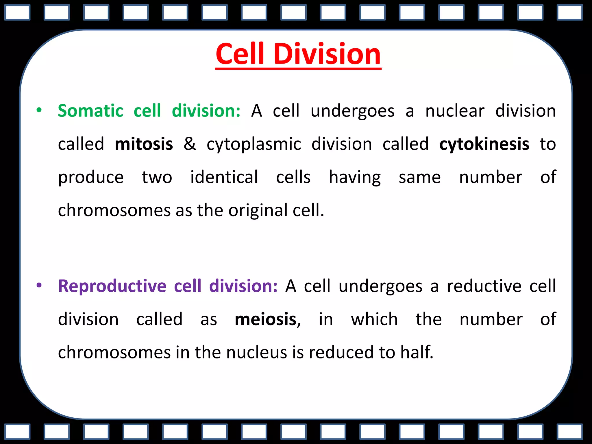 Cell Division
• Somatic cell division: A cell undergoes a nuclear division
called mitosis & cytoplasmic division called cytokinesis to
produce two identical cells having same number of
chromosomes as the original cell.
• Reproductive cell division: A cell undergoes a reductive cell
division called as meiosis, in which the number of
chromosomes in the nucleus is reduced to half.
 
