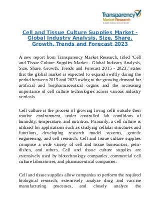 Cell and Tissue Culture Supplies Market -
Global Industry Analysis, Size, Share,
Growth, Trends and Forecast 2023
A new report from Transparency Market Research, titled ‘Cell
and Tissue Culture Supplies Market - Global Industry Analysis,
Size, Share, Growth, Trends and Forecast 2015 - 2023,’ states
that the global market is expected to expand swiftly during the
period between 2015 and 2023 owing to the growing demand for
artificial and biopharmaceutical organs and the increasing
importance of cell culture technologies across various industry
verticals.
Cell culture is the process of growing living cells outside their
routine environment, under controlled lab conditions of
humidity, temperature, and nutrition. Primarily, a cell culture is
utilized for applications such as studying cellular structures and
functions, developing research model systems, genetic
engineering, and cell research. Cell and tissue culture supplies
comprise a wide variety of cell and tissue bioreactors, petri-
dishes, and others. Cell and tissue culture supplies are
extensively used by biotechnology companies, commercial cell
culture laboratories, and pharmaceutical companies.
Cell and tissue supplies allow companies to perform the required
biological research, extensively analyze drug and vaccine
manufacturing processes, and closely analyze the
 
